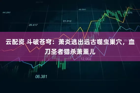 云配资 斗破苍穹：萧炎逃出远古噬虫巢穴，血刀圣者猎杀萧薰儿