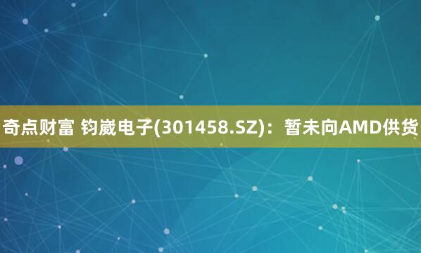 奇点财富 钧崴电子(301458.SZ)：暂未向AMD供货
