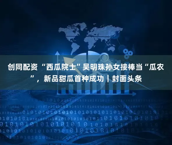 创同配资 “西瓜院士”吴明珠孙女接棒当“瓜农”，新品甜瓜首种成功｜封面头条