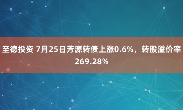 至德投资 7月25日芳源转债上涨0.6%，转股溢价率269.28%