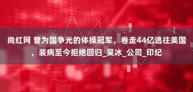 尚红网 曾为国争光的体操冠军，卷走44亿逃往美国，装病至今拒绝回归_吴冰_公司_印纪