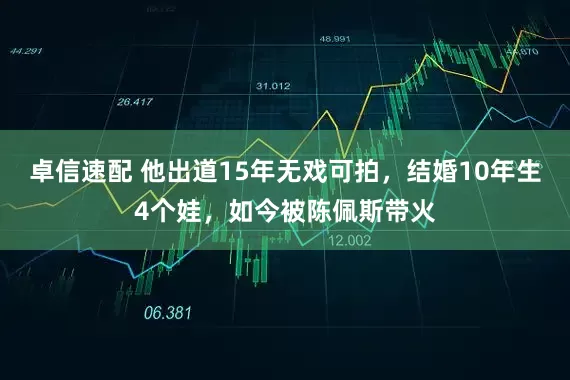 卓信速配 他出道15年无戏可拍，结婚10年生4个娃，如今被陈佩斯带火