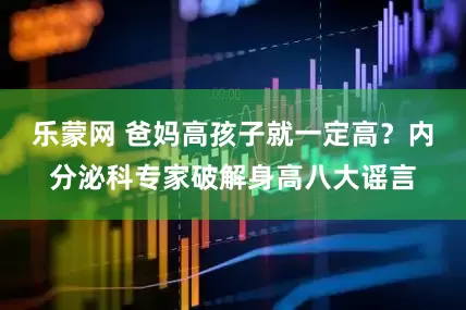 乐蒙网 爸妈高孩子就一定高？内分泌科专家破解身高八大谣言