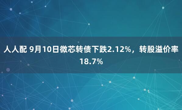 人人配 9月10日微芯转债下跌2.12%，转股溢价率18.7%