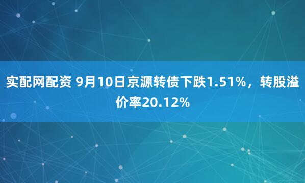 实配网配资 9月10日京源转债下跌1.51%，转股溢价率20.12%