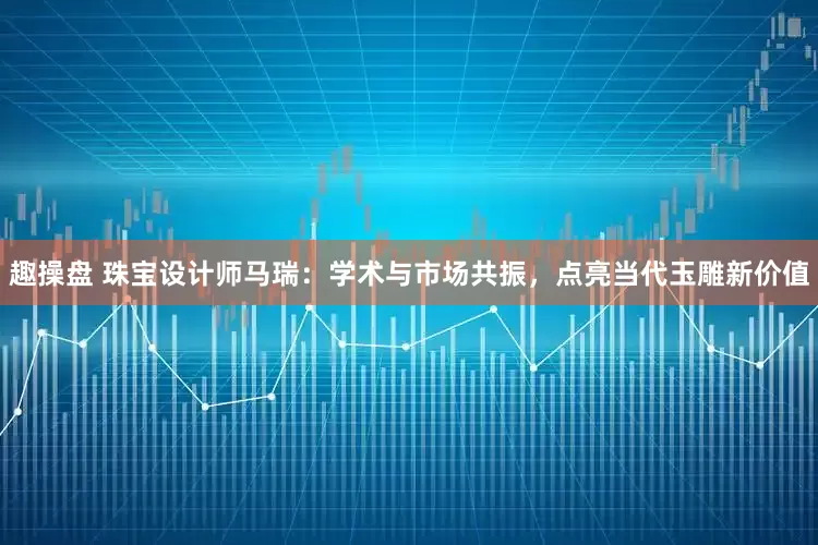 趣操盘 珠宝设计师马瑞：学术与市场共振，点亮当代玉雕新价值
