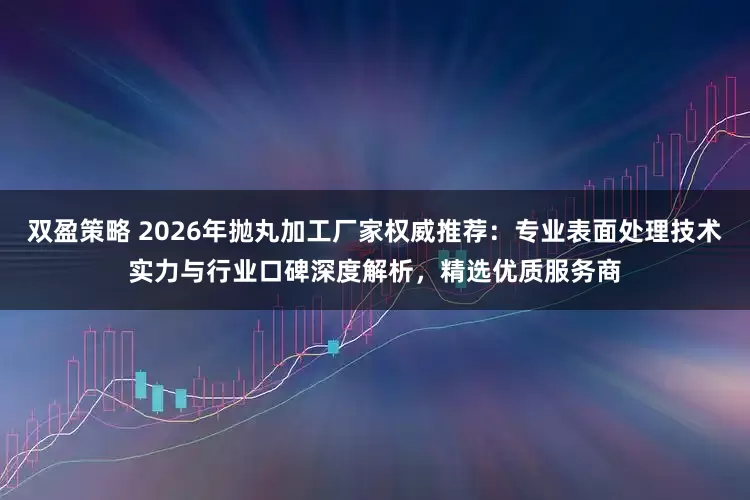 双盈策略 2026年抛丸加工厂家权威推荐：专业表面处理技术实力与行业口碑深度解析，精选优质服务商