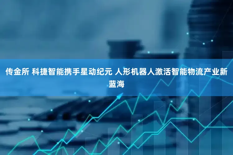 传金所 科捷智能携手星动纪元 人形机器人激活智能物流产业新蓝海