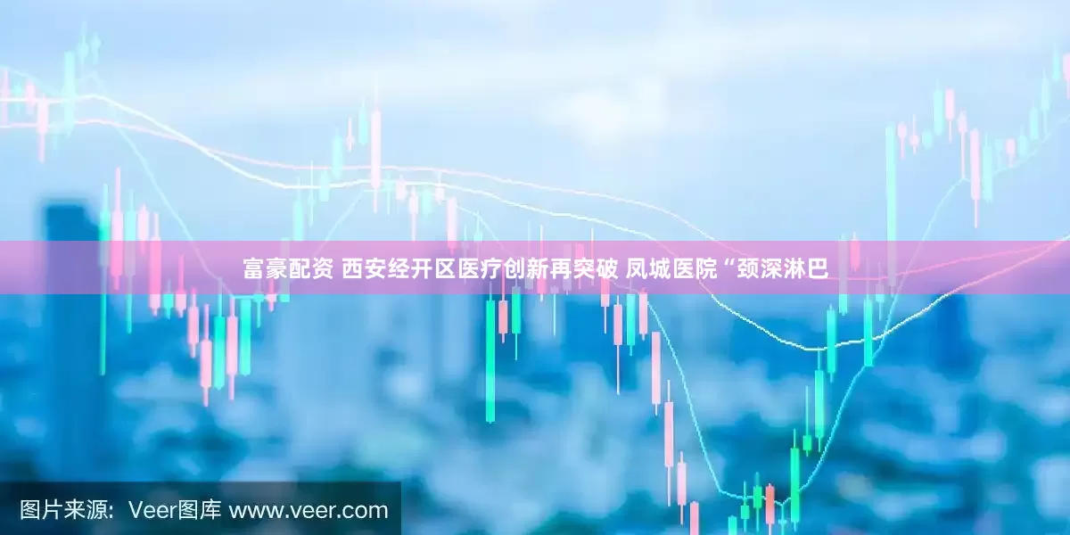 富豪配资 西安经开区医疗创新再突破 凤城医院“颈深淋巴