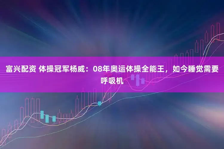 富兴配资 体操冠军杨威：08年奥运体操全能王，如今睡觉需要呼吸机